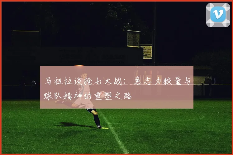 马祖拉谈抢七大战：意志力较量与球队精神的重塑之路