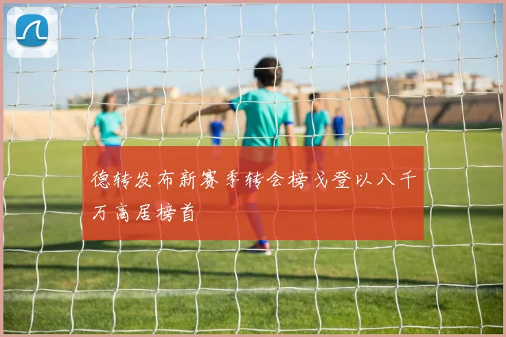 德转发布新赛季转会榜戈登以八千万高居榜首
