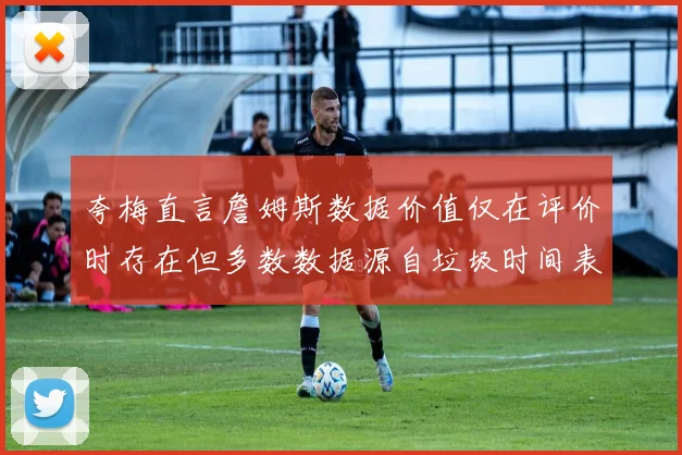 夸梅直言詹姆斯数据价值仅在评价时存在但多数数据源自垃圾时间表现