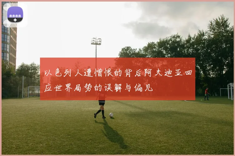 以色列人遭憎恨的背后阿夫迪亚回应世界局势的误解与偏见