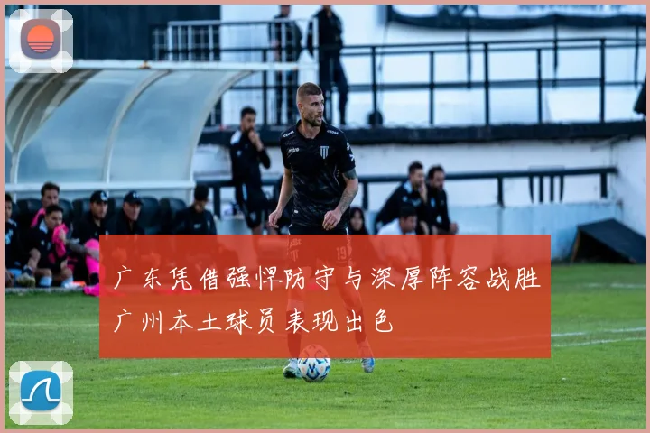 广东凭借强悍防守与深厚阵容战胜广州本土球员表现出色