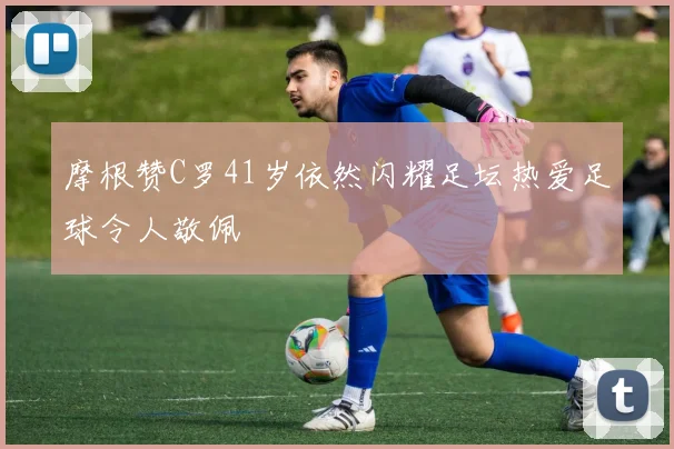 摩根赞C罗41岁依然闪耀足坛热爱足球令人敬佩