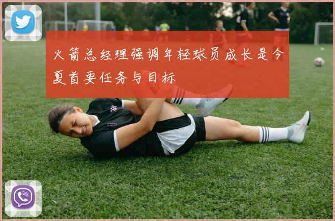 火箭总经理强调年轻球员成长是今夏首要任务与目标