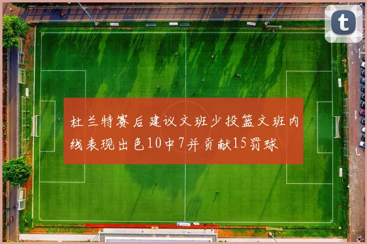 杜兰特赛后建议文班少投篮文班内线表现出色10中7并贡献15罚球