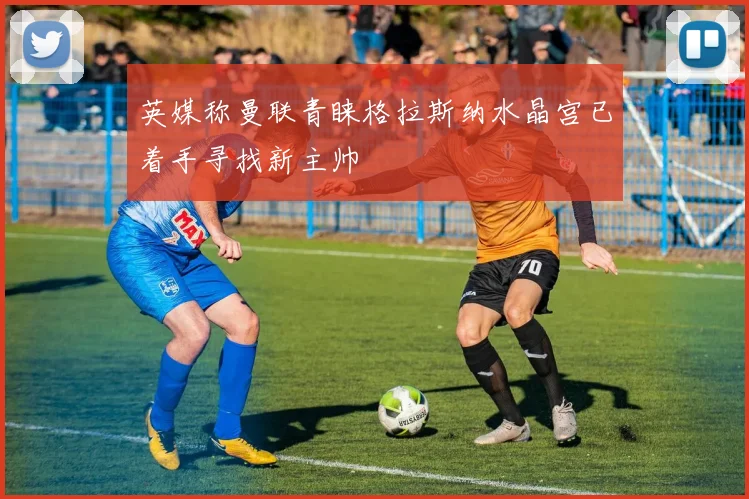 英媒称曼联青睐格拉斯纳水晶宫已着手寻找新主帅