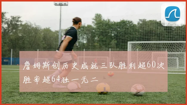 詹姆斯创历史成就三队胜利超60次胜率超64独一无二