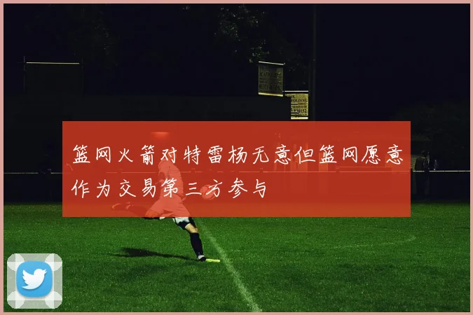 篮网火箭对特雷杨无意但篮网愿意作为交易第三方参与