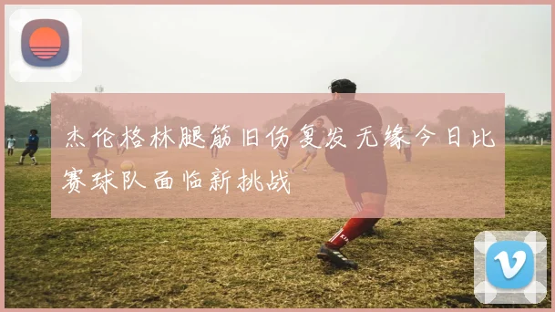 杰伦格林腿筋旧伤复发无缘今日比赛球队面临新挑战