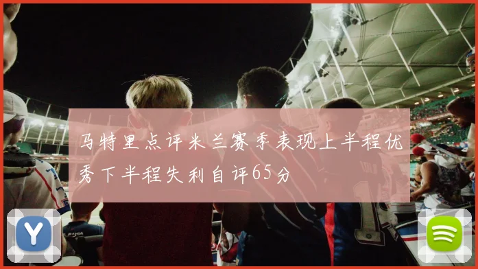 马特里点评米兰赛季表现上半程优秀下半程失利自评65分