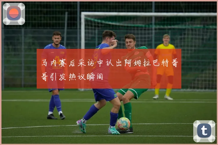 马内赛后采访中认出阿姆拉巴特哥哥引发热议瞬间