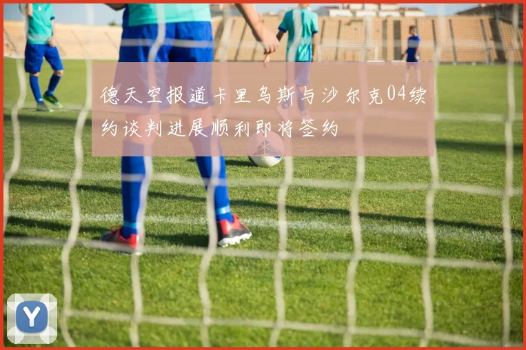 德天空报道卡里乌斯与沙尔克04续约谈判进展顺利即将签约