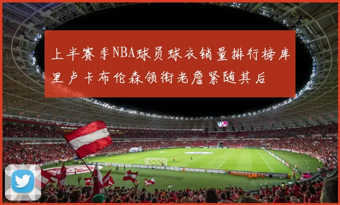 上半赛季NBA球员球衣销量排行榜库里卢卡布伦森领衔老詹紧随其后