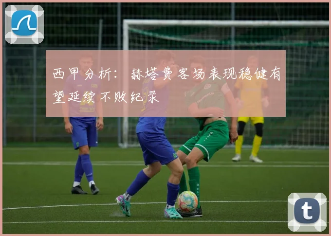 西甲分析：赫塔费客场表现稳健有望延续不败纪录