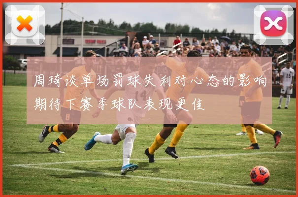 周琦谈单场罚球失利对心态的影响期待下赛季球队表现更佳