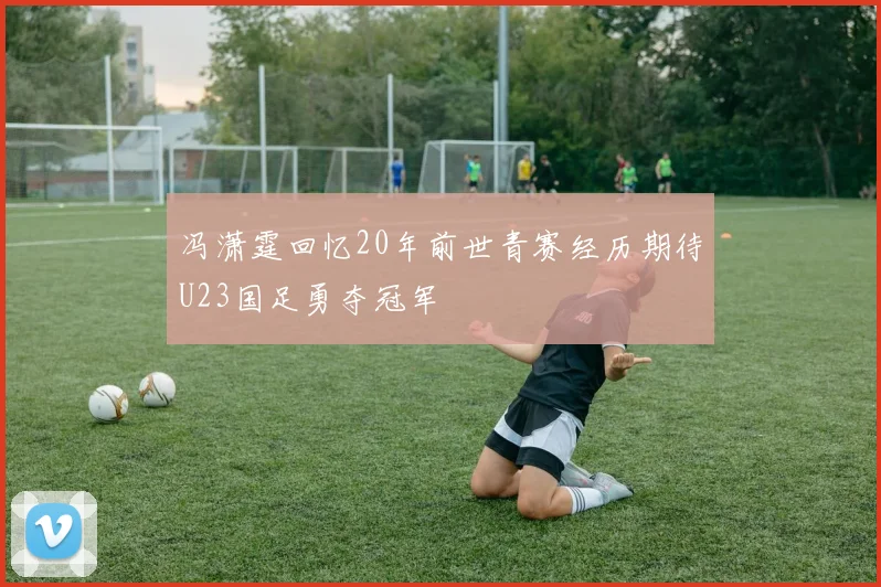 冯潇霆回忆20年前世青赛经历期待U23国足勇夺冠军
