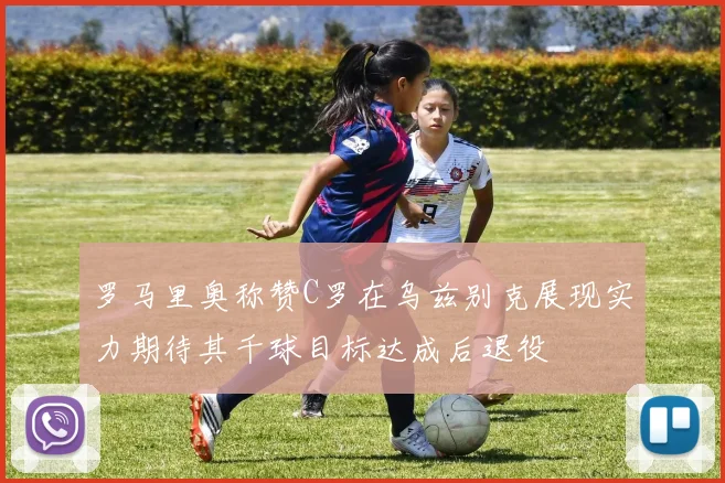 罗马里奥称赞C罗在乌兹别克展现实力期待其千球目标达成后退役